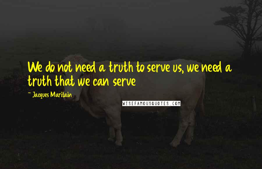 Jacques Maritain Quotes: We do not need a truth to serve us, we need a truth that we can serve