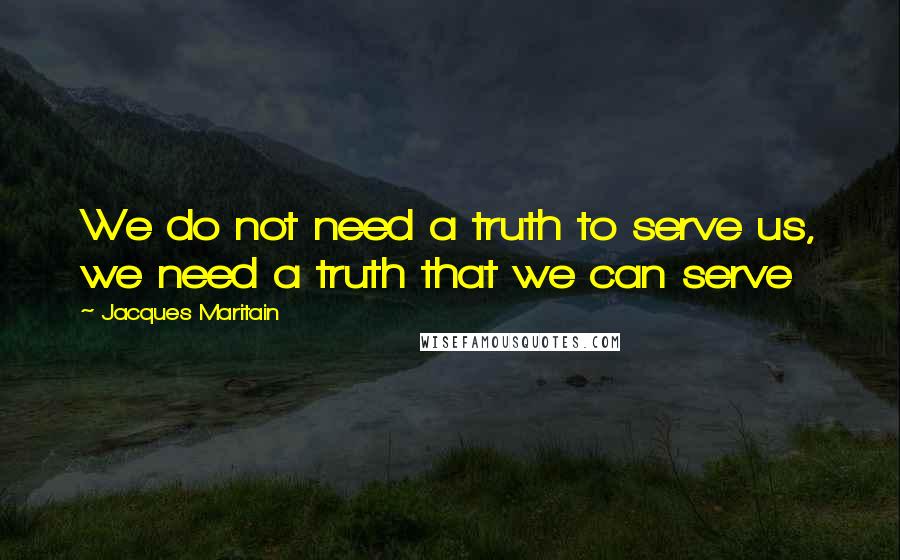 Jacques Maritain Quotes: We do not need a truth to serve us, we need a truth that we can serve