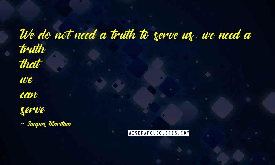 Jacques Maritain Quotes: We do not need a truth to serve us, we need a truth that we can serve