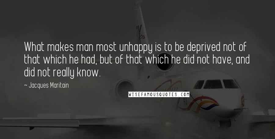 Jacques Maritain Quotes: What makes man most unhappy is to be deprived not of that which he had, but of that which he did not have, and did not really know.