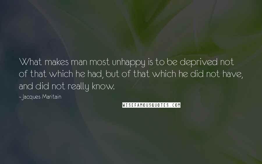 Jacques Maritain Quotes: What makes man most unhappy is to be deprived not of that which he had, but of that which he did not have, and did not really know.