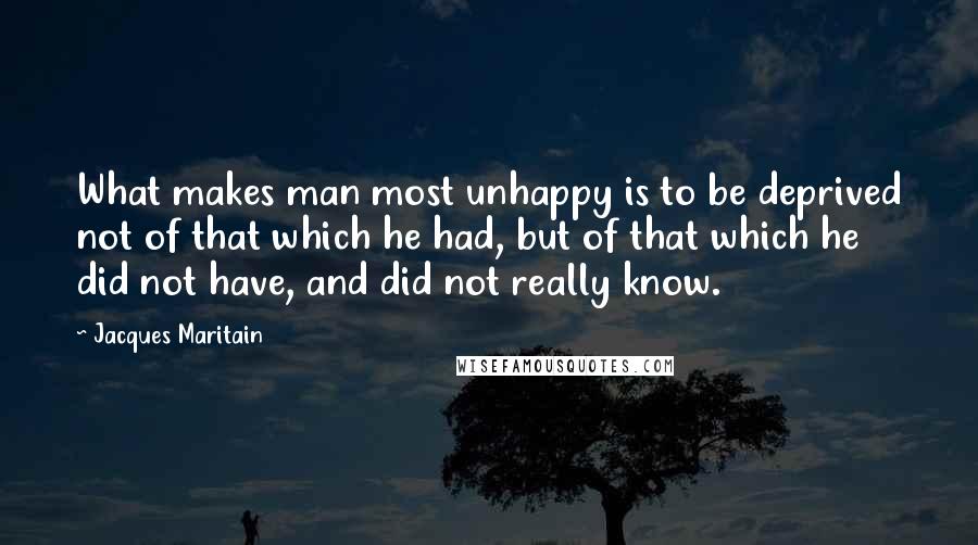 Jacques Maritain Quotes: What makes man most unhappy is to be deprived not of that which he had, but of that which he did not have, and did not really know.