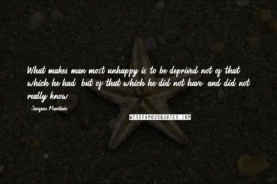 Jacques Maritain Quotes: What makes man most unhappy is to be deprived not of that which he had, but of that which he did not have, and did not really know.