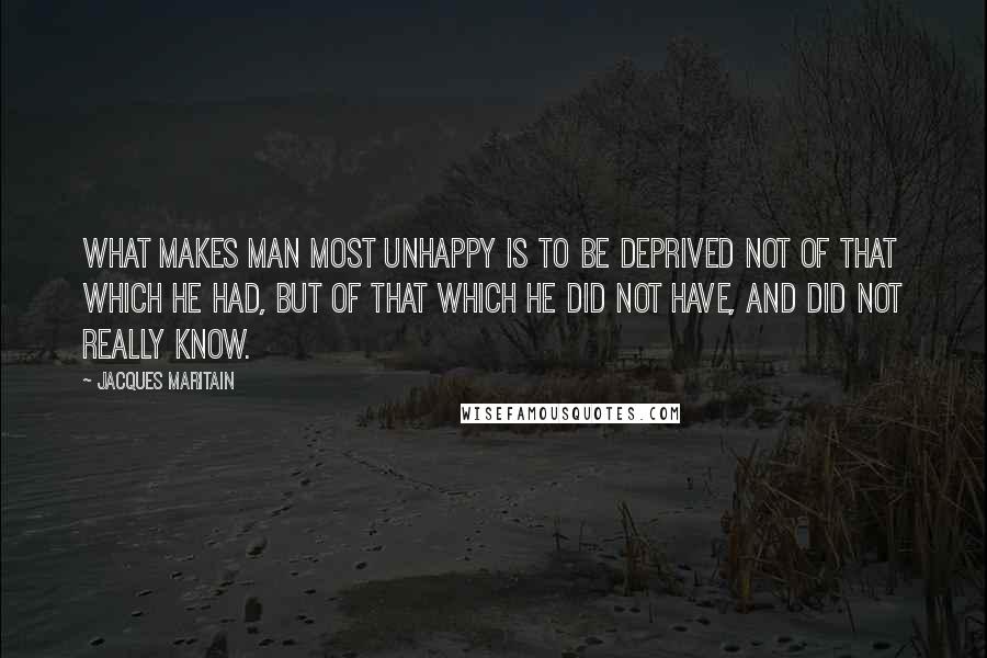 Jacques Maritain Quotes: What makes man most unhappy is to be deprived not of that which he had, but of that which he did not have, and did not really know.