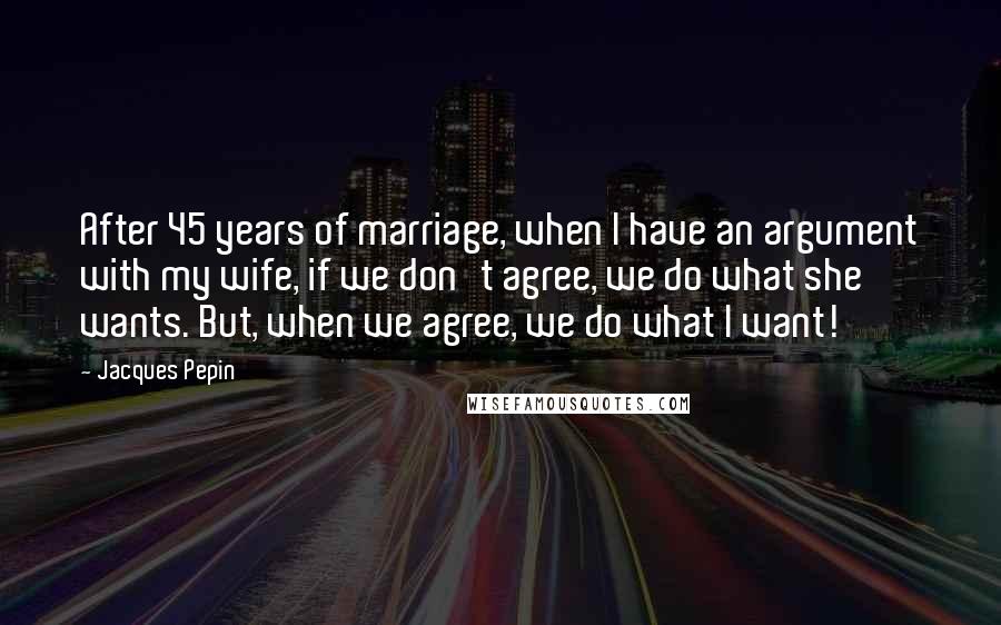 Jacques Pepin Quotes: After 45 years of marriage, when I have an argument with my wife, if we don't agree, we do what she wants. But, when we agree, we do what I want!
