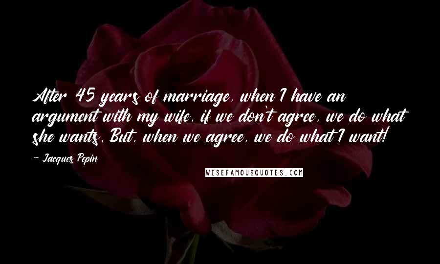 Jacques Pepin Quotes: After 45 years of marriage, when I have an argument with my wife, if we don't agree, we do what she wants. But, when we agree, we do what I want!