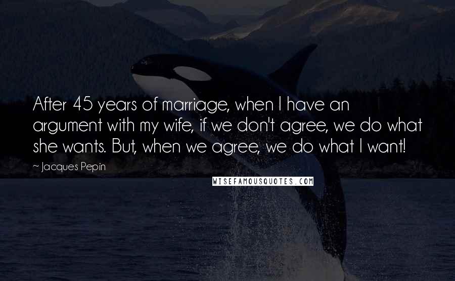 Jacques Pepin Quotes: After 45 years of marriage, when I have an argument with my wife, if we don't agree, we do what she wants. But, when we agree, we do what I want!