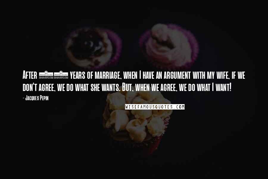 Jacques Pepin Quotes: After 45 years of marriage, when I have an argument with my wife, if we don't agree, we do what she wants. But, when we agree, we do what I want!