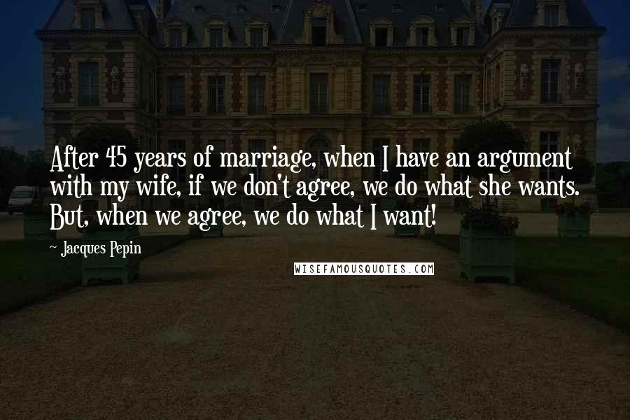 Jacques Pepin Quotes: After 45 years of marriage, when I have an argument with my wife, if we don't agree, we do what she wants. But, when we agree, we do what I want!