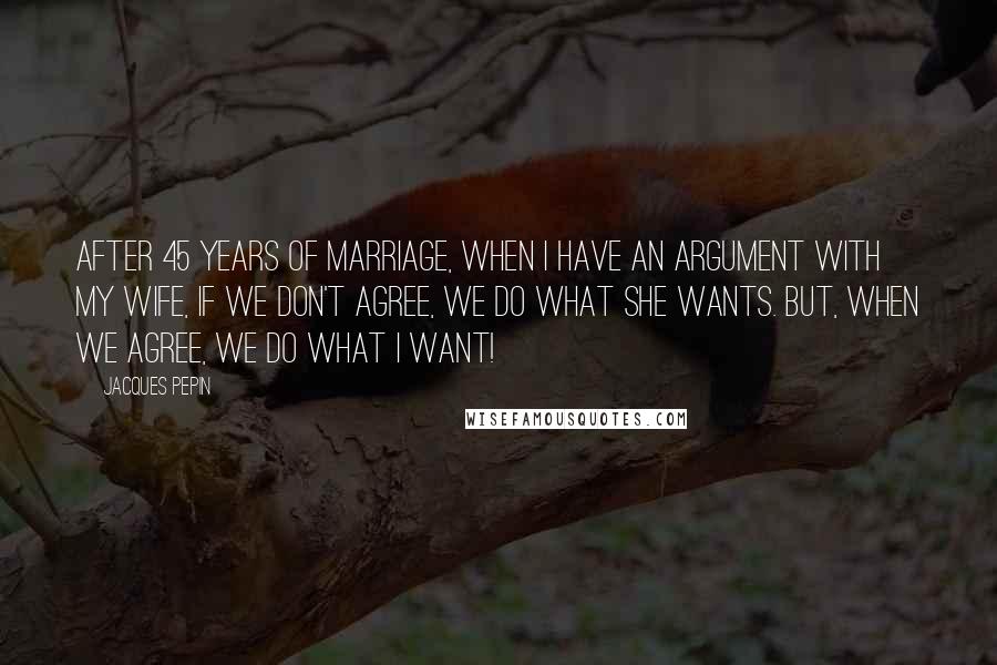 Jacques Pepin Quotes: After 45 years of marriage, when I have an argument with my wife, if we don't agree, we do what she wants. But, when we agree, we do what I want!