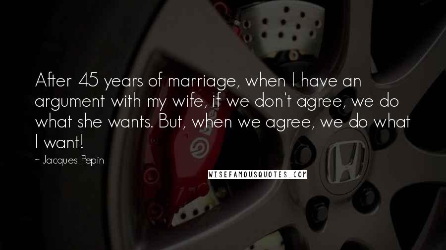 Jacques Pepin Quotes: After 45 years of marriage, when I have an argument with my wife, if we don't agree, we do what she wants. But, when we agree, we do what I want!