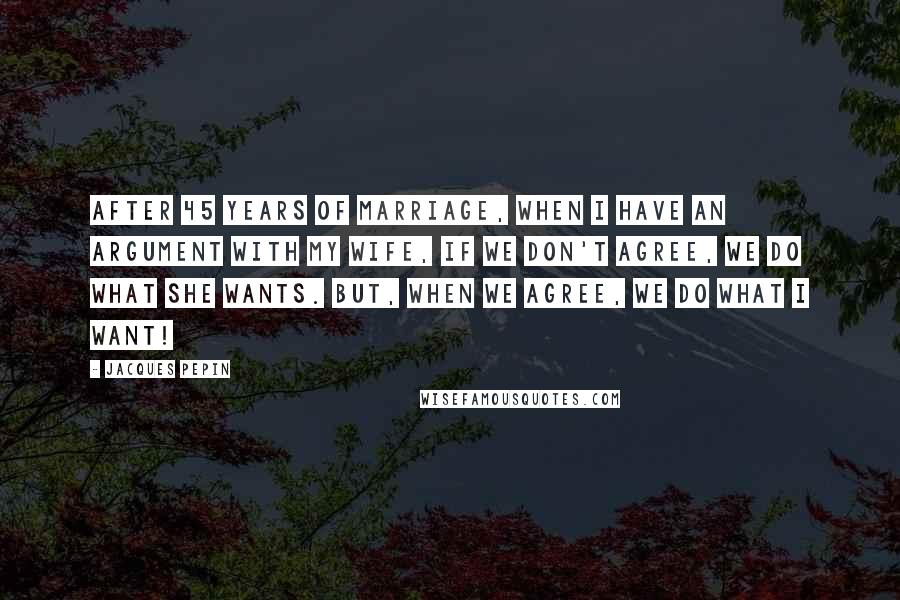 Jacques Pepin Quotes: After 45 years of marriage, when I have an argument with my wife, if we don't agree, we do what she wants. But, when we agree, we do what I want!