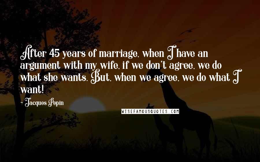 Jacques Pepin Quotes: After 45 years of marriage, when I have an argument with my wife, if we don't agree, we do what she wants. But, when we agree, we do what I want!