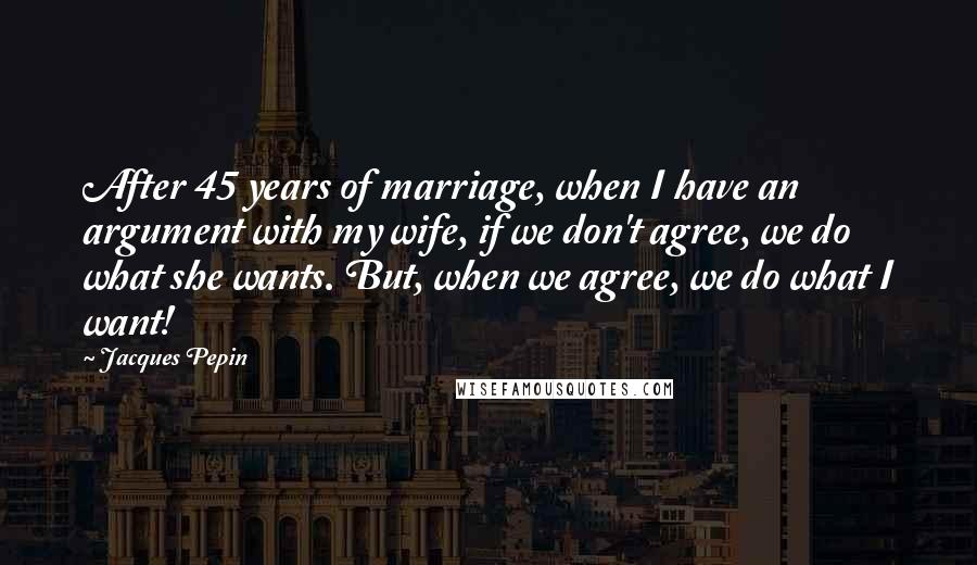 Jacques Pepin Quotes: After 45 years of marriage, when I have an argument with my wife, if we don't agree, we do what she wants. But, when we agree, we do what I want!