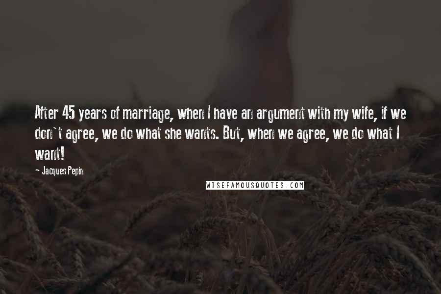 Jacques Pepin Quotes: After 45 years of marriage, when I have an argument with my wife, if we don't agree, we do what she wants. But, when we agree, we do what I want!