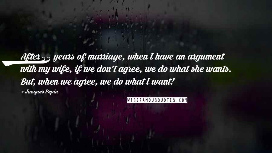 Jacques Pepin Quotes: After 45 years of marriage, when I have an argument with my wife, if we don't agree, we do what she wants. But, when we agree, we do what I want!