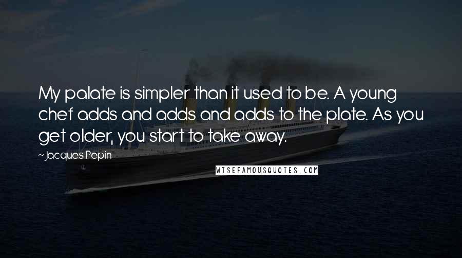 Jacques Pepin Quotes: My palate is simpler than it used to be. A young chef adds and adds and adds to the plate. As you get older, you start to take away.