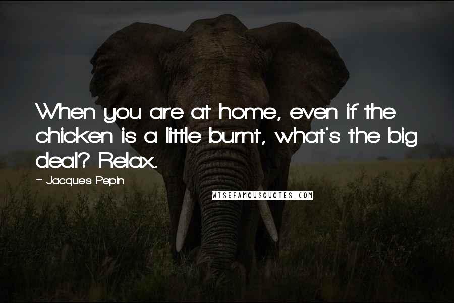 Jacques Pepin Quotes: When you are at home, even if the chicken is a little burnt, what's the big deal? Relax.