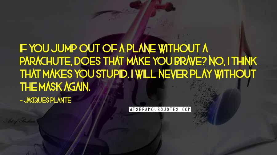 Jacques Plante Quotes: If you jump out of a plane without a parachute, does that make you brave? No, I think that makes you stupid. I will never play without the mask again.