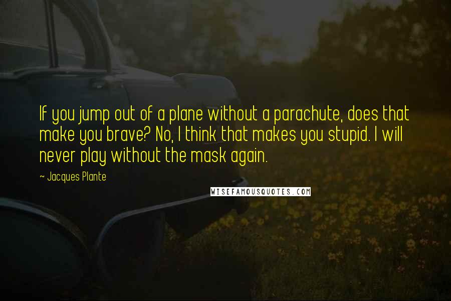 Jacques Plante Quotes: If you jump out of a plane without a parachute, does that make you brave? No, I think that makes you stupid. I will never play without the mask again.