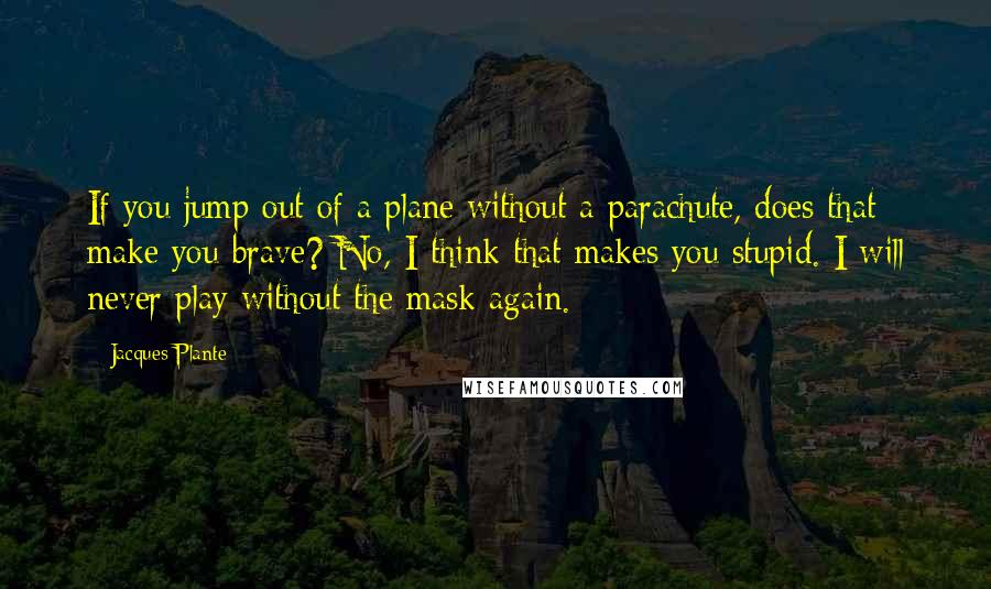 Jacques Plante Quotes: If you jump out of a plane without a parachute, does that make you brave? No, I think that makes you stupid. I will never play without the mask again.