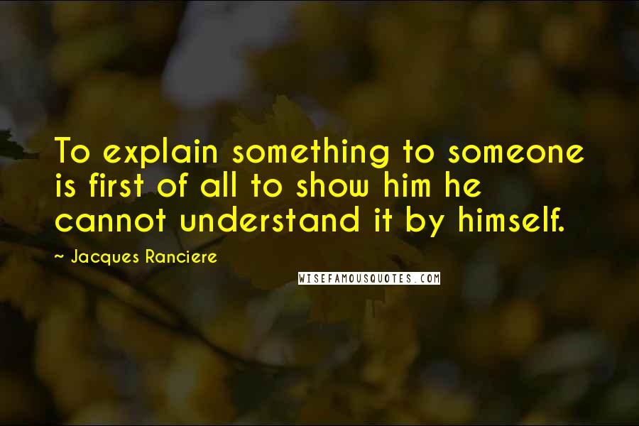Jacques Ranciere Quotes: To explain something to someone is first of all to show him he cannot understand it by himself.