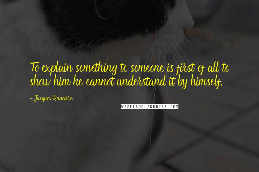 Jacques Ranciere Quotes: To explain something to someone is first of all to show him he cannot understand it by himself.