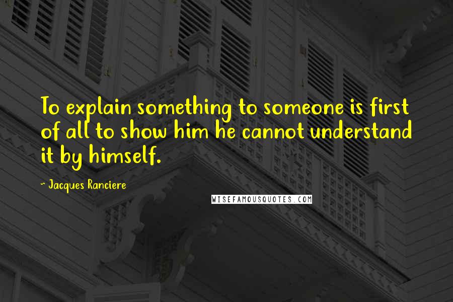 Jacques Ranciere Quotes: To explain something to someone is first of all to show him he cannot understand it by himself.