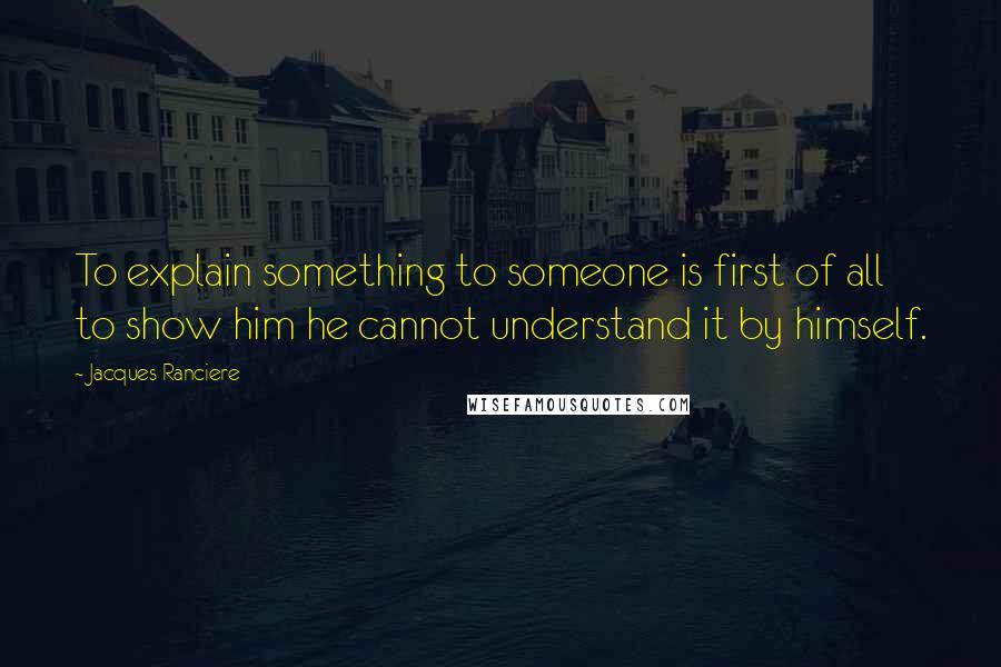 Jacques Ranciere Quotes: To explain something to someone is first of all to show him he cannot understand it by himself.