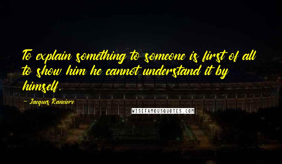 Jacques Ranciere Quotes: To explain something to someone is first of all to show him he cannot understand it by himself.