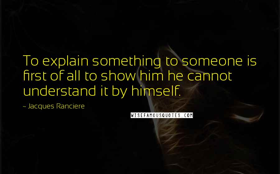 Jacques Ranciere Quotes: To explain something to someone is first of all to show him he cannot understand it by himself.