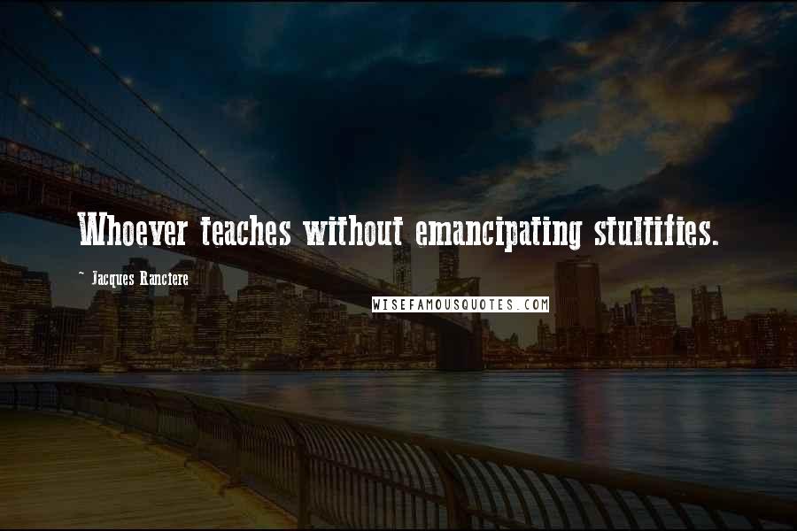 Jacques Ranciere Quotes: Whoever teaches without emancipating stultifies.