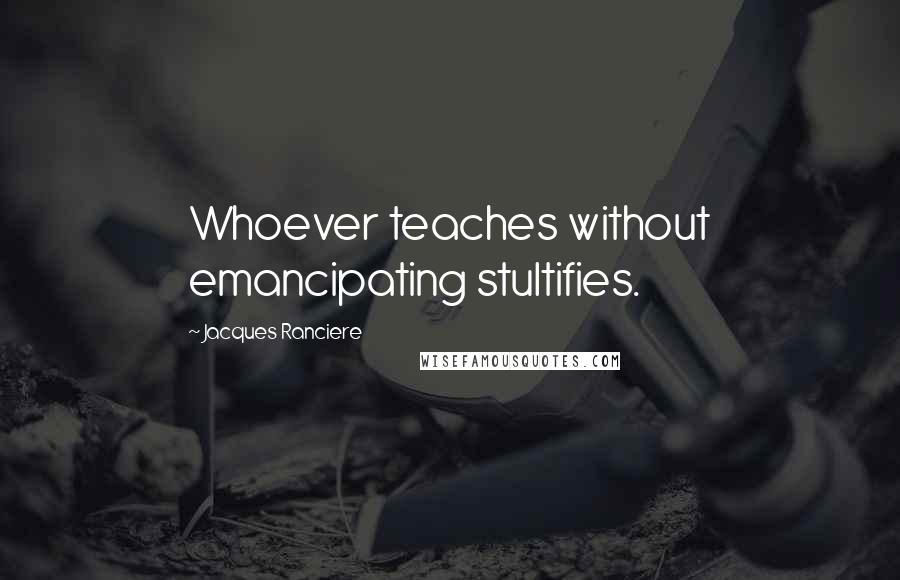 Jacques Ranciere Quotes: Whoever teaches without emancipating stultifies.