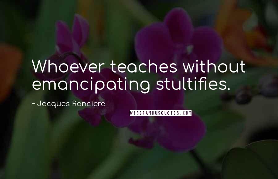 Jacques Ranciere Quotes: Whoever teaches without emancipating stultifies.