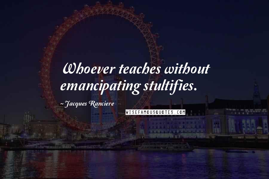 Jacques Ranciere Quotes: Whoever teaches without emancipating stultifies.