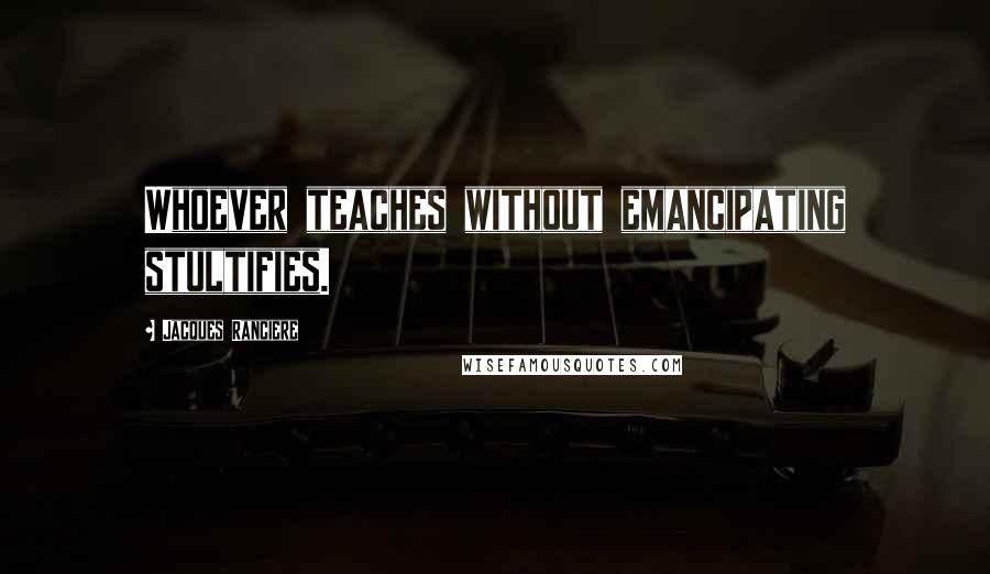 Jacques Ranciere Quotes: Whoever teaches without emancipating stultifies.