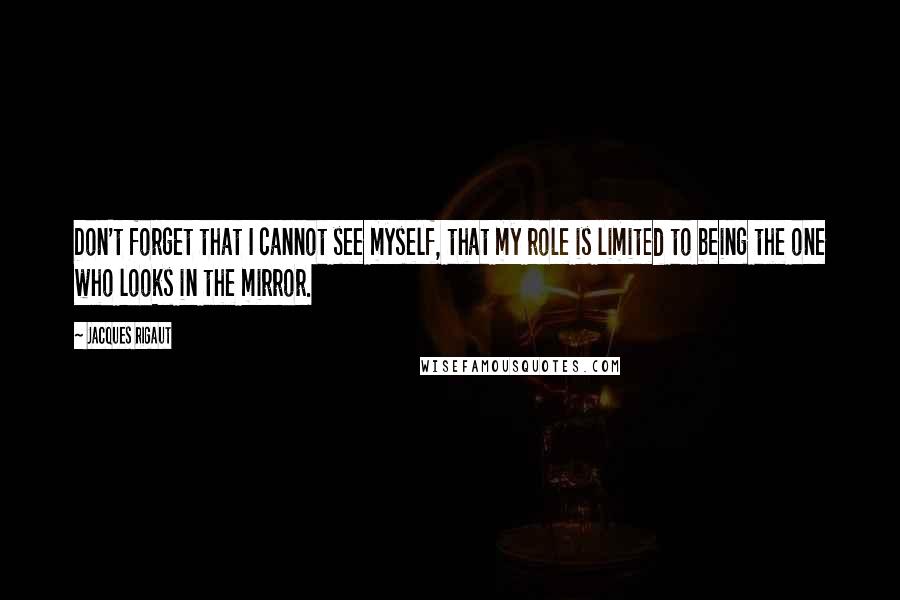 Jacques Rigaut Quotes: Don't forget that I cannot see myself, that my role is limited to being the one who looks in the mirror.