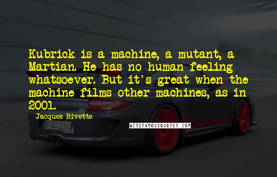 Jacques Rivette Quotes: Kubrick is a machine, a mutant, a Martian. He has no human feeling whatsoever. But it's great when the machine films other machines, as in 2001.