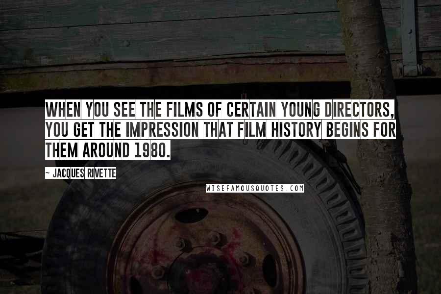 Jacques Rivette Quotes: When you see the films of certain young directors, you get the impression that film history begins for them around 1980.