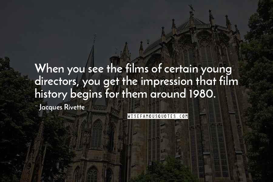 Jacques Rivette Quotes: When you see the films of certain young directors, you get the impression that film history begins for them around 1980.