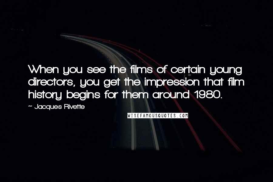 Jacques Rivette Quotes: When you see the films of certain young directors, you get the impression that film history begins for them around 1980.