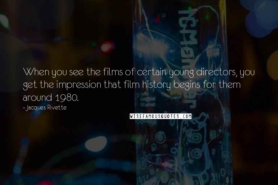 Jacques Rivette Quotes: When you see the films of certain young directors, you get the impression that film history begins for them around 1980.