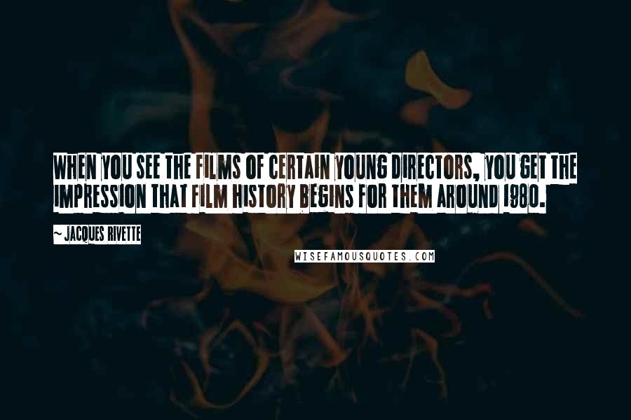 Jacques Rivette Quotes: When you see the films of certain young directors, you get the impression that film history begins for them around 1980.