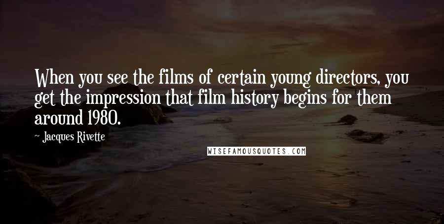 Jacques Rivette Quotes: When you see the films of certain young directors, you get the impression that film history begins for them around 1980.