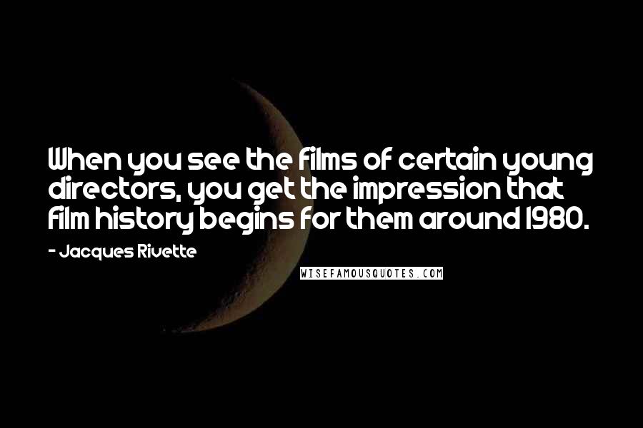 Jacques Rivette Quotes: When you see the films of certain young directors, you get the impression that film history begins for them around 1980.