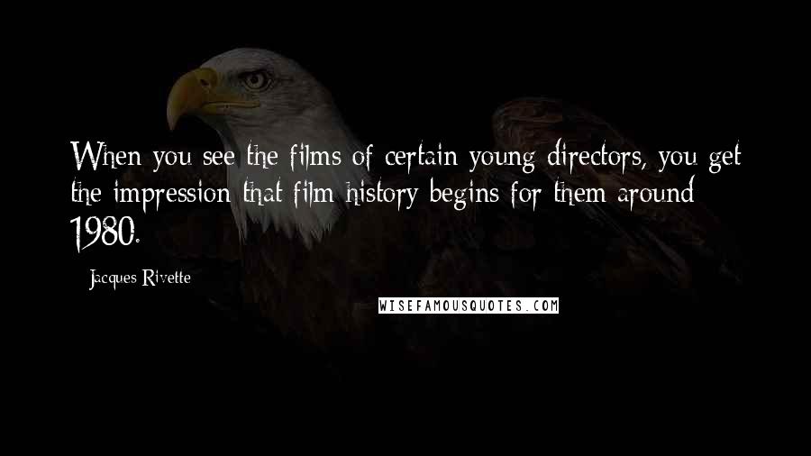 Jacques Rivette Quotes: When you see the films of certain young directors, you get the impression that film history begins for them around 1980.