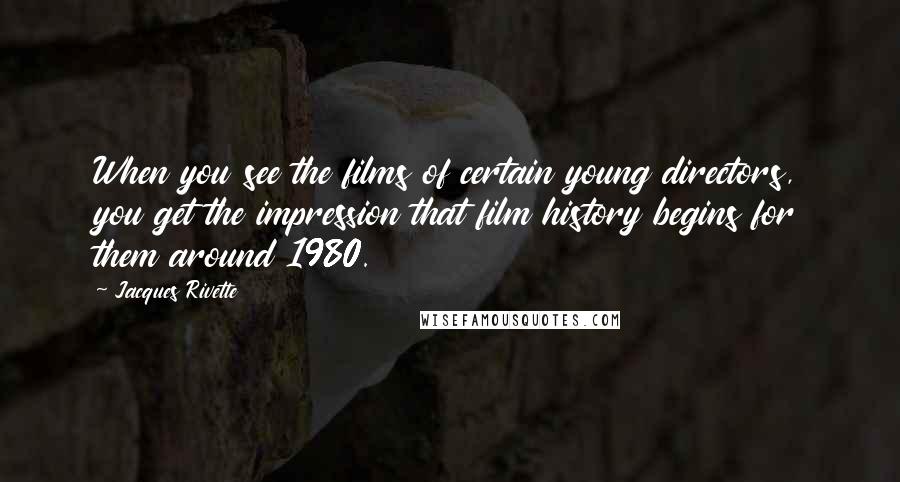 Jacques Rivette Quotes: When you see the films of certain young directors, you get the impression that film history begins for them around 1980.