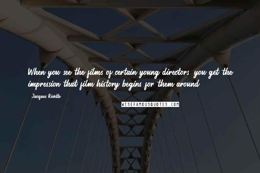 Jacques Rivette Quotes: When you see the films of certain young directors, you get the impression that film history begins for them around 1980.