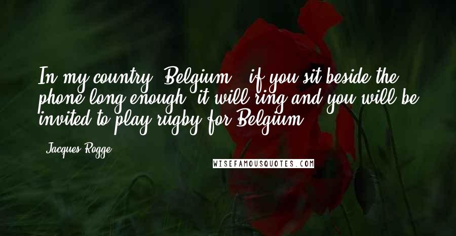 Jacques Rogge Quotes: In my country (Belgium), if you sit beside the phone long enough, it will ring and you will be invited to play rugby for Belgium!