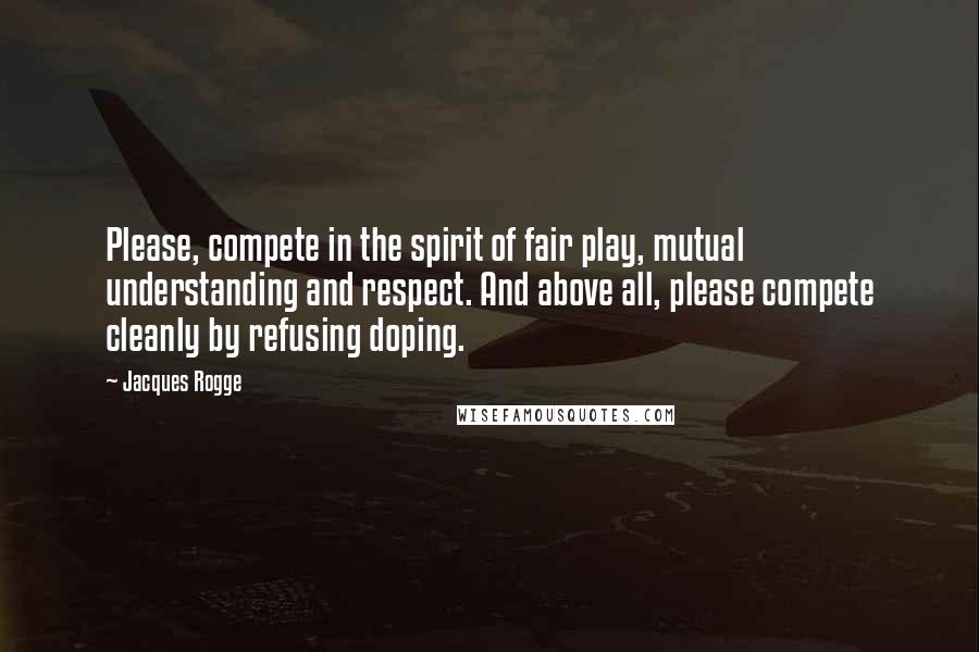 Jacques Rogge Quotes: Please, compete in the spirit of fair play, mutual understanding and respect. And above all, please compete cleanly by refusing doping.